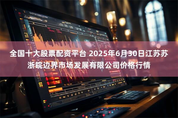 全国十大股票配资平台 2025年6月30日江苏苏浙皖边界市场发展有限公司价格行情