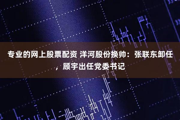 专业的网上股票配资 洋河股份换帅：张联东卸任，顾宇出任党委书记