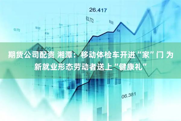 期货公司配资 湘潭：移动体检车开进“家”门 为新就业形态劳动者送上“健康礼”