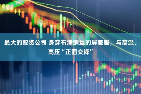 最大的配资公司 身穿布满铜丝的屏蔽服，与高温、高压“正面交锋”