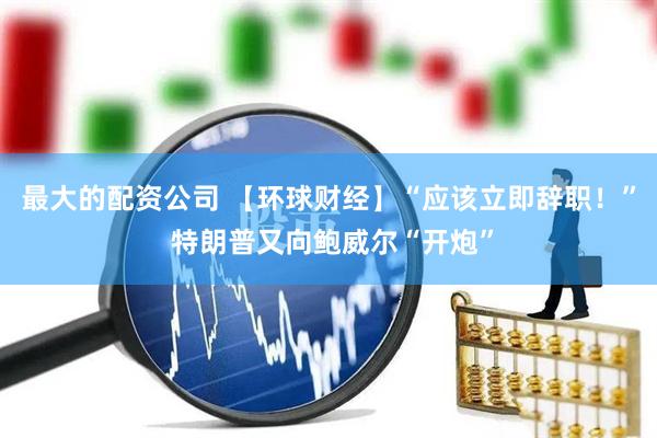 最大的配资公司 【环球财经】“应该立即辞职！” 特朗普又向鲍威尔“开炮”