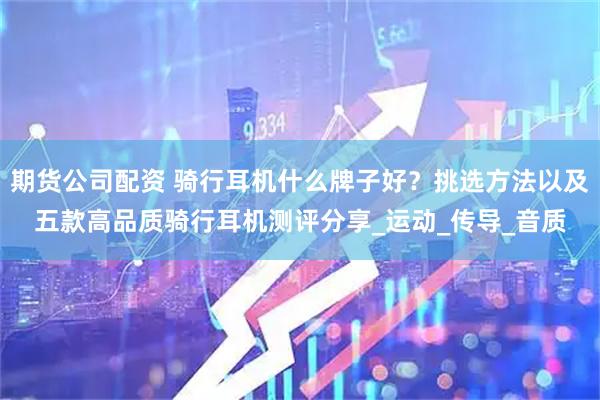 期货公司配资 骑行耳机什么牌子好？挑选方法以及五款高品质骑行耳机测评分享_运动_传导_音质
