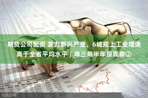 期货公司配资 发力新兴产业，6城规上工业增速高于全省平均水平｜珠三角半年报观察②