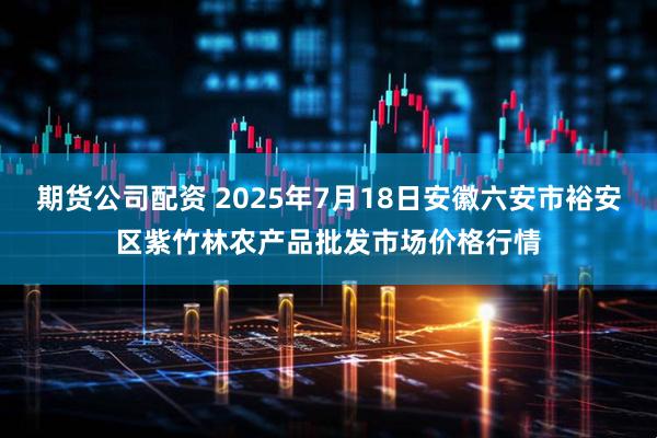 期货公司配资 2025年7月18日安徽六安市裕安区紫竹林农产品批发市场价格行情