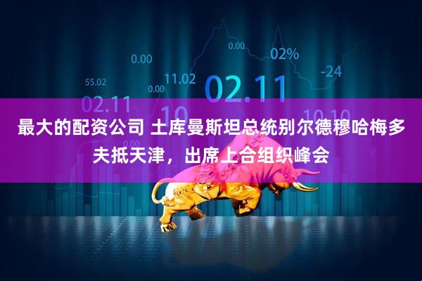 最大的配资公司 土库曼斯坦总统别尔德穆哈梅多夫抵天津，出席上合组织峰会