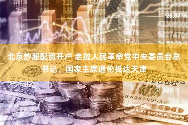 北京炒股配资开户 老挝人民革命党中央委员会总书记、国家主席通伦抵达天津