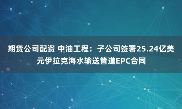 期货公司配资 中油工程：子公司签署25.24亿美元伊拉克海水输送管道EPC合同