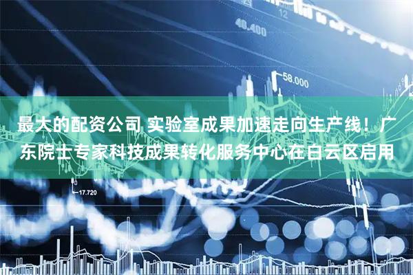 最大的配资公司 实验室成果加速走向生产线！广东院士专家科技成果转化服务中心在白云区启用