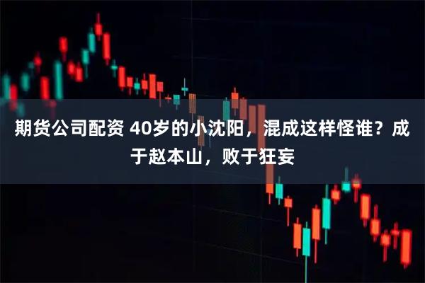期货公司配资 40岁的小沈阳，混成这样怪谁？成于赵本山，败于狂妄