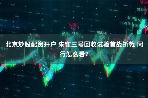 北京炒股配资开户 朱雀三号回收试验首战折戟 同行怎么看？
