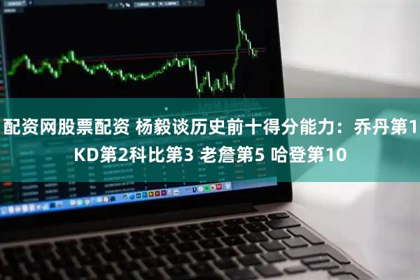 配资网股票配资 杨毅谈历史前十得分能力：乔丹第1KD第2科比第3 老詹第5 哈登第10