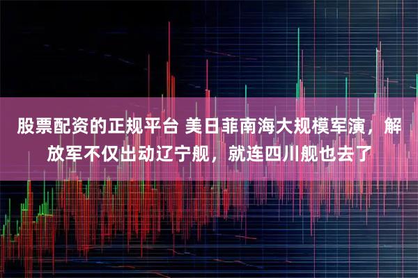 股票配资的正规平台 美日菲南海大规模军演，解放军不仅出动辽宁舰，就连四川舰也去了