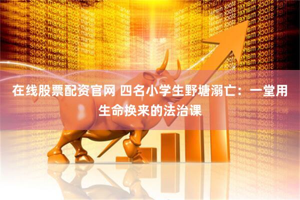 在线股票配资官网 四名小学生野塘溺亡：一堂用生命换来的法治课