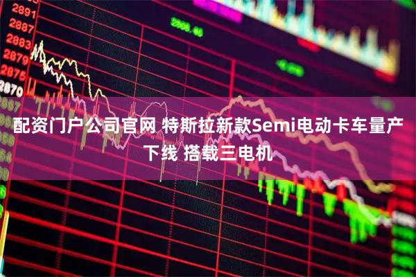 配资门户公司官网 特斯拉新款Semi电动卡车量产下线 搭载三电机