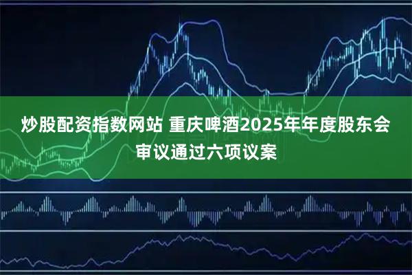 炒股配资指数网站 重庆啤酒2025年年度股东会审议通过六项议案