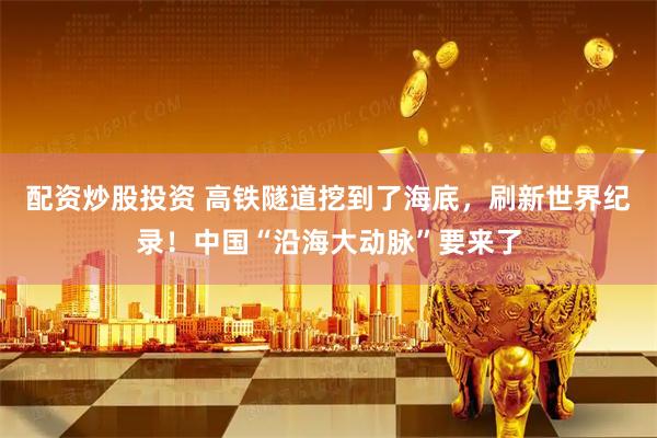 配资炒股投资 高铁隧道挖到了海底，刷新世界纪录！中国“沿海大动脉”要来了